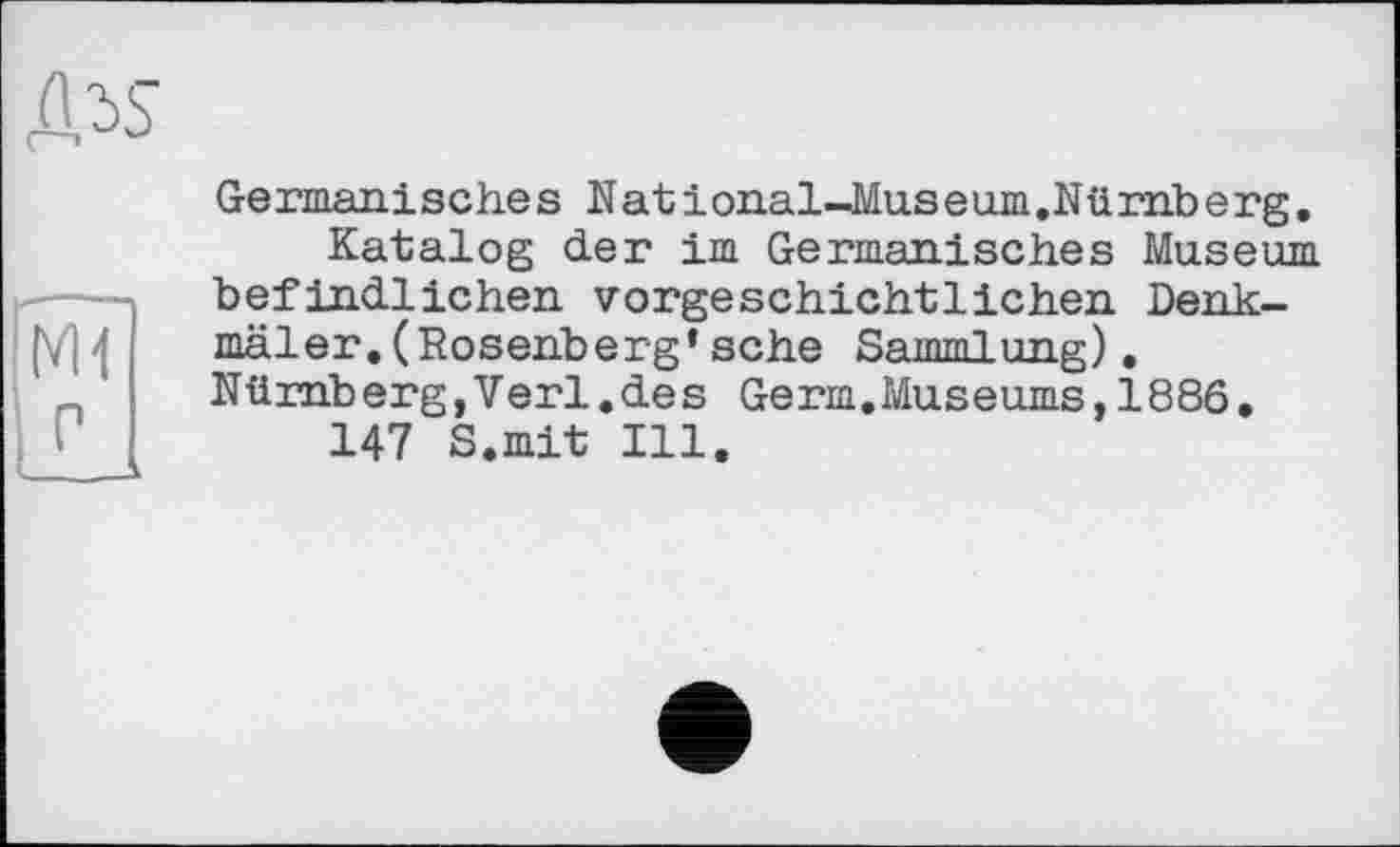 ﻿Germanisches National-Museum.Nürnberg,
Katalog der im Germanisches Museum befindlichen vorgeschichtlichen Denkmäler. (Rosenberg* sehe Sammlung). Nürnberg,Verl.des Germ.Museums,1886.
147 S.mit Ill.